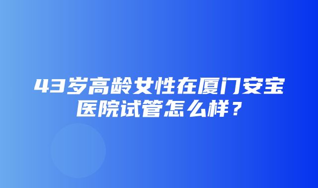 43岁高龄女性在厦门安宝医院试管怎么样？