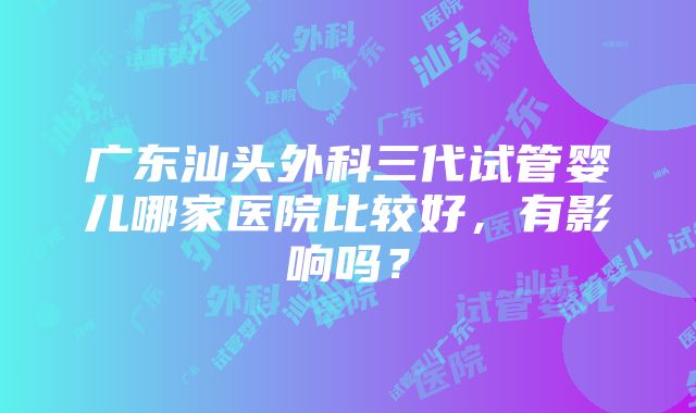 广东汕头外科三代试管婴儿哪家医院比较好，有影响吗？