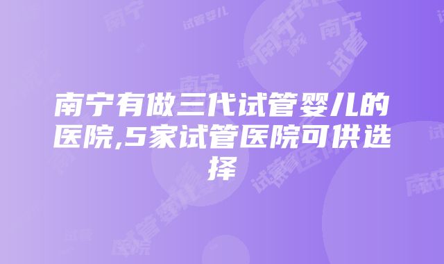 南宁有做三代试管婴儿的医院,5家试管医院可供选择