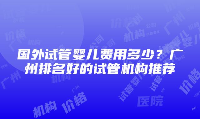 国外试管婴儿费用多少？广州排名好的试管机构推荐