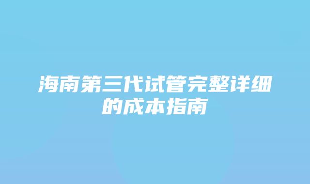 海南第三代试管完整详细的成本指南