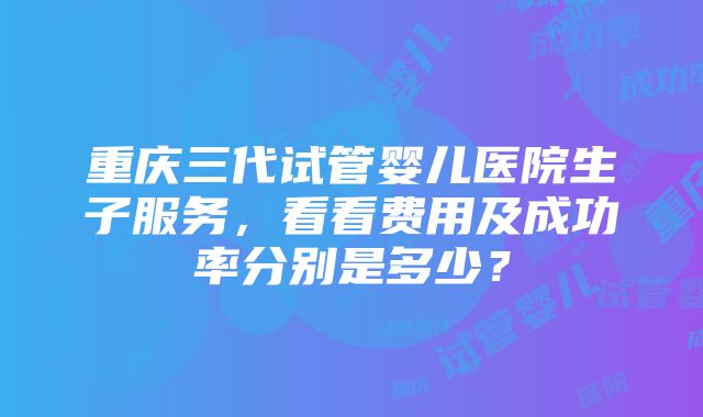 重庆三代试管婴儿医院生子服务，看看费用及成功率分别是多少？