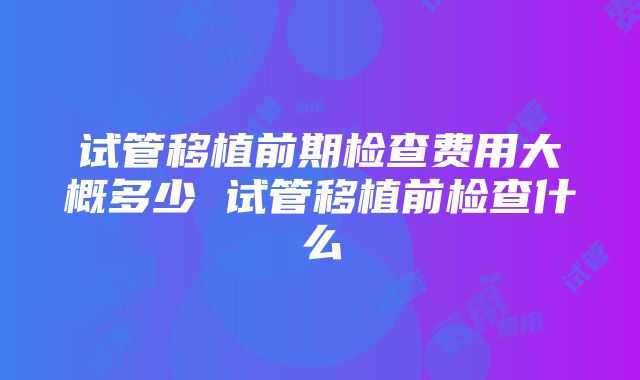 试管移植前期检查费用大概多少 试管移植前检查什么