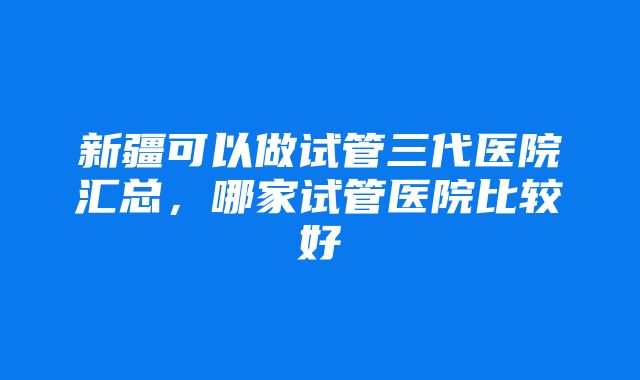 新疆可以做试管三代医院汇总，哪家试管医院比较好