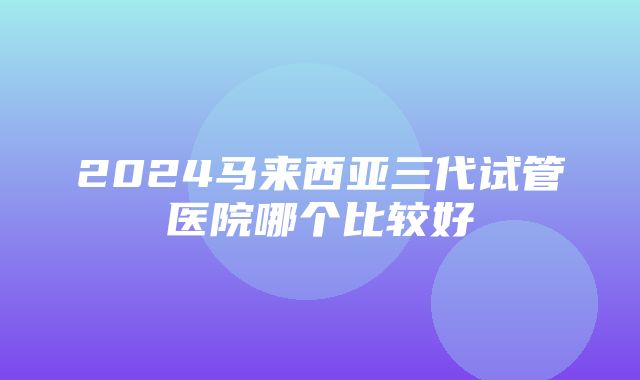 2024马来西亚三代试管医院哪个比较好