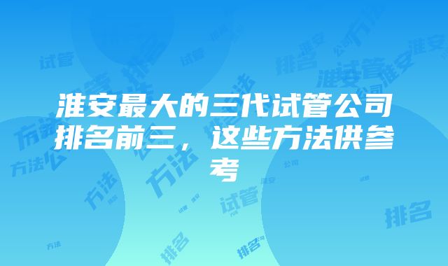 淮安最大的三代试管公司排名前三，这些方法供参考