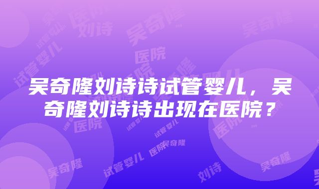 吴奇隆刘诗诗试管婴儿，吴奇隆刘诗诗出现在医院？