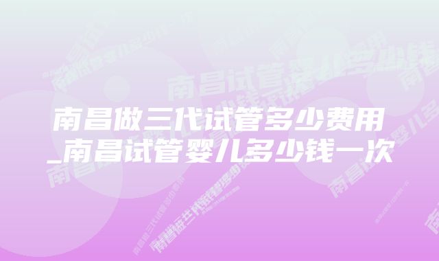 南昌做三代试管多少费用_南昌试管婴儿多少钱一次