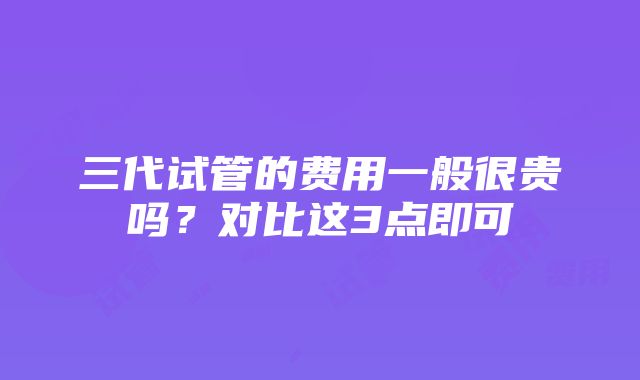 三代试管的费用一般很贵吗？对比这3点即可