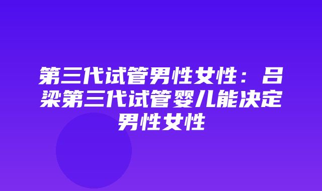 第三代试管男性女性：吕梁第三代试管婴儿能决定男性女性