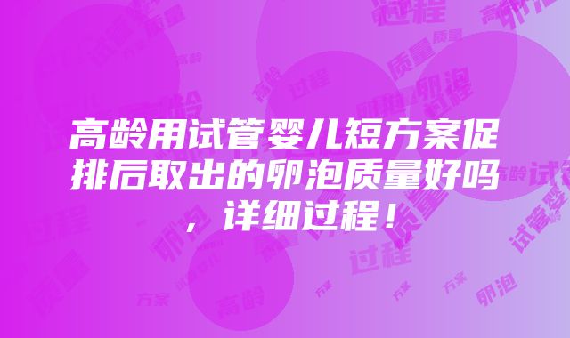 高龄用试管婴儿短方案促排后取出的卵泡质量好吗，详细过程！