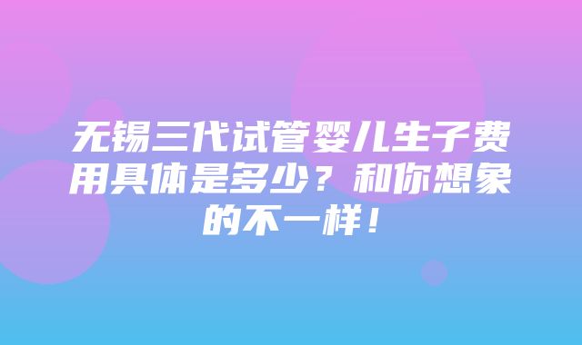 无锡三代试管婴儿生子费用具体是多少？和你想象的不一样！