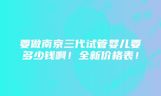 要做南京三代试管婴儿要多少钱啊！全新价格表！