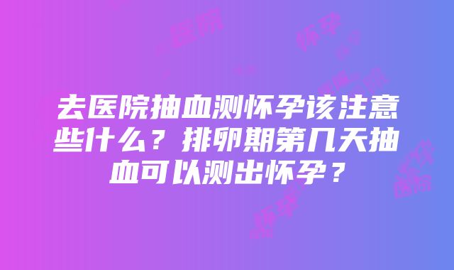 去医院抽血测怀孕该注意些什么？排卵期第几天抽血可以测出怀孕？