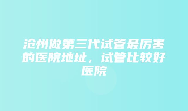 沧州做第三代试管最厉害的医院地址，试管比较好医院