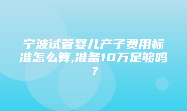 宁波试管婴儿产子费用标准怎么算,准备10万足够吗？