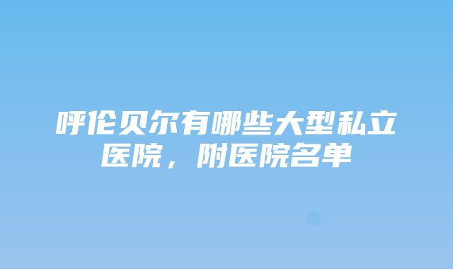 呼伦贝尔有哪些大型私立医院，附医院名单