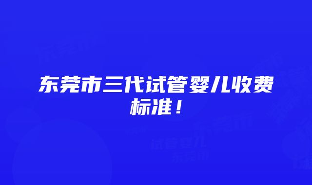 东莞市三代试管婴儿收费标准！