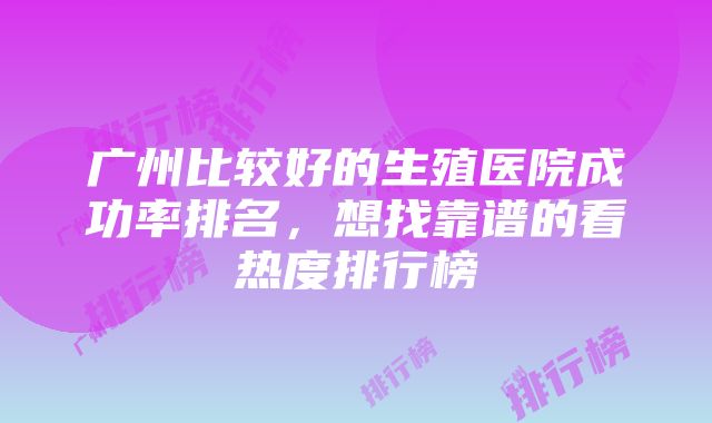 广州比较好的生殖医院成功率排名，想找靠谱的看热度排行榜