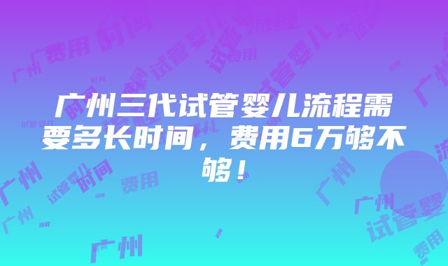 广州三代试管婴儿流程需要多长时间，费用6万够不够！