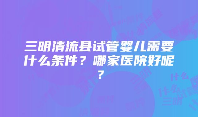 三明清流县试管婴儿需要什么条件？哪家医院好呢？