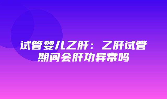 试管婴儿乙肝：乙肝试管期间会肝功异常吗