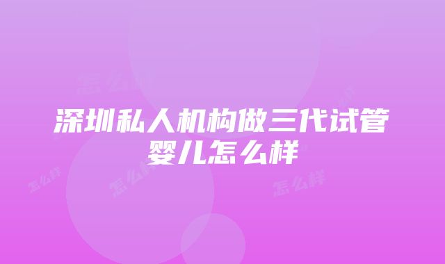 深圳私人机构做三代试管婴儿怎么样