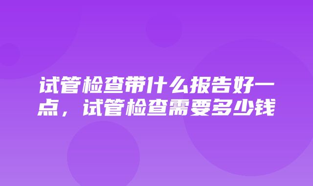 试管检查带什么报告好一点，试管检查需要多少钱