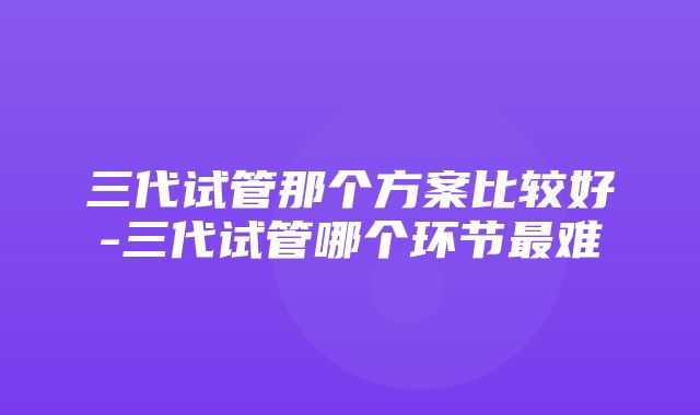 三代试管那个方案比较好-三代试管哪个环节最难