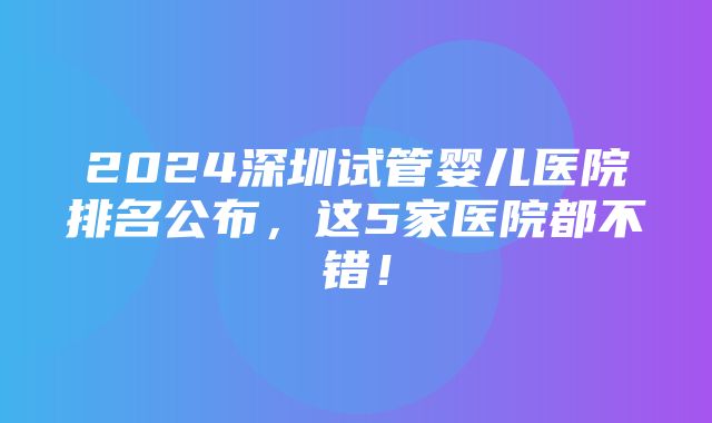 2024深圳试管婴儿医院排名公布，这5家医院都不错！