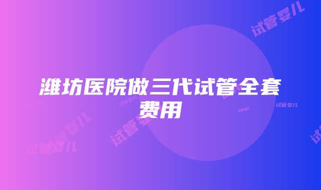 潍坊医院做三代试管全套费用