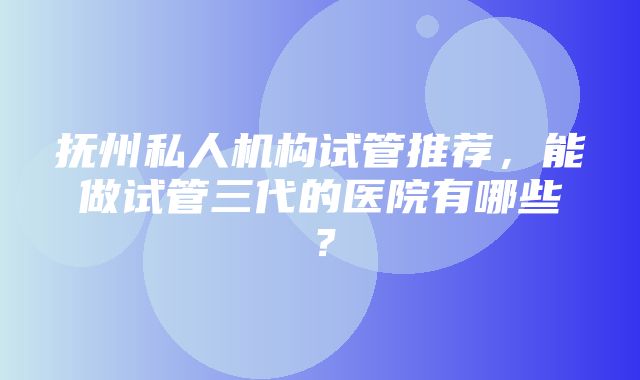 抚州私人机构试管推荐，能做试管三代的医院有哪些？