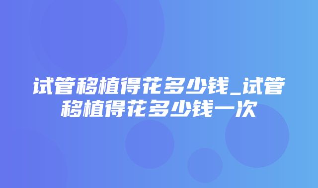 试管移植得花多少钱_试管移植得花多少钱一次