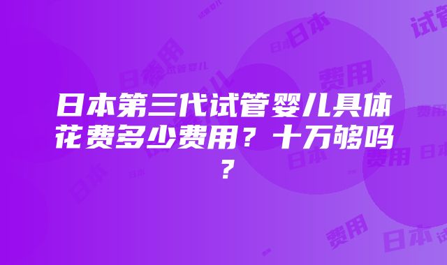 日本第三代试管婴儿具体花费多少费用？十万够吗？