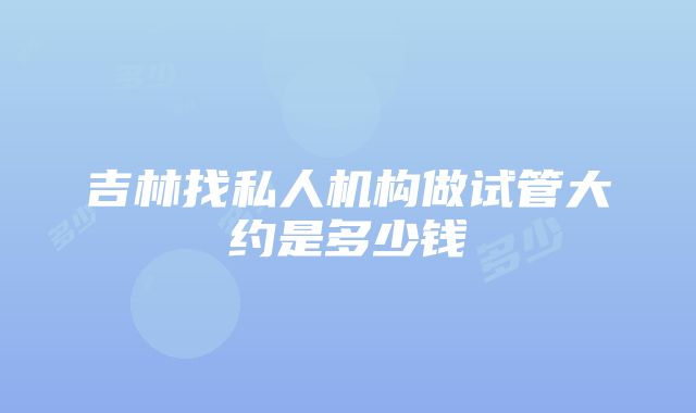 吉林找私人机构做试管大约是多少钱