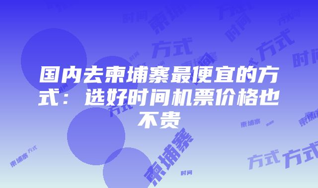 国内去柬埔寨最便宜的方式：选好时间机票价格也不贵