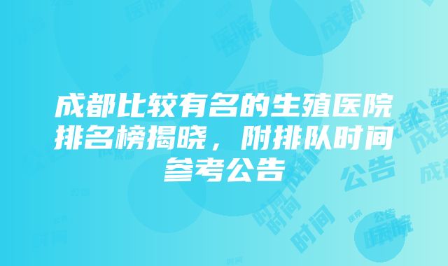 成都比较有名的生殖医院排名榜揭晓，附排队时间参考公告