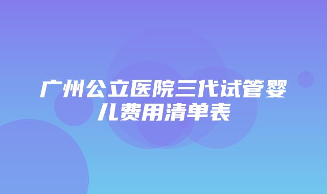 广州公立医院三代试管婴儿费用清单表