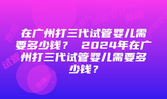 在广州打三代试管婴儿需要多少钱？ 2024年在广州打三代试管婴儿需要多少钱？