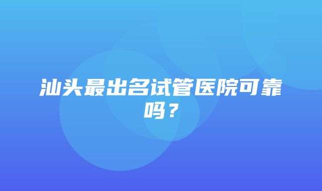 汕头最出名试管医院可靠吗？