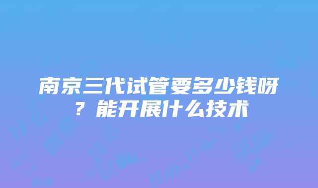 南京三代试管要多少钱呀？能开展什么技术