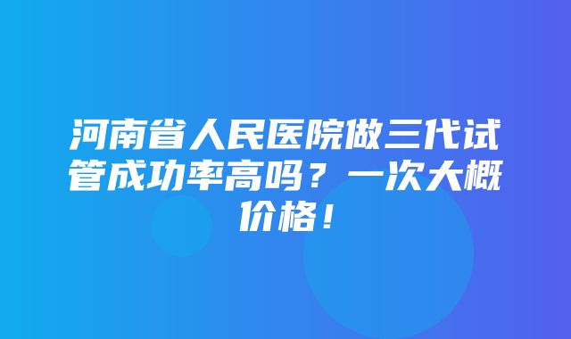 河南省人民医院做三代试管成功率高吗？一次大概价格！