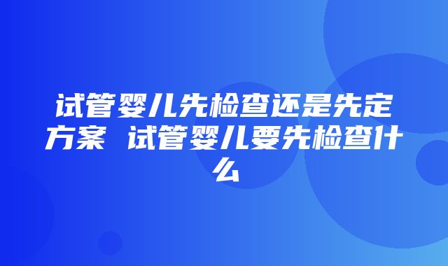 试管婴儿先检查还是先定方案 试管婴儿要先检查什么