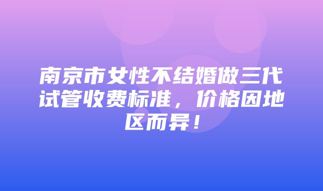 南京市女性不结婚做三代试管收费标准，价格因地区而异！