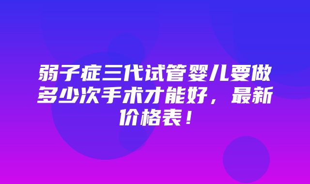 弱子症三代试管婴儿要做多少次手术才能好，最新价格表！