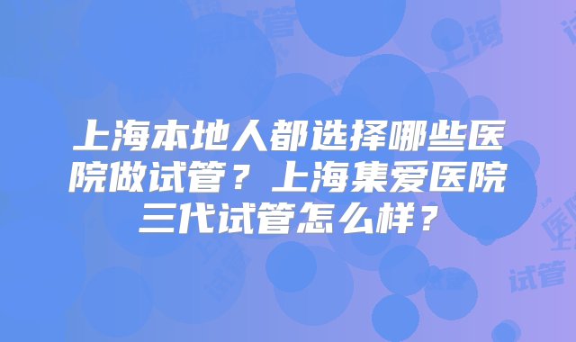 上海本地人都选择哪些医院做试管？上海集爱医院三代试管怎么样？