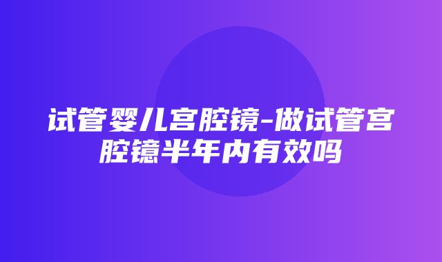 试管婴儿宫腔镜-做试管宫腔镱半年内有效吗