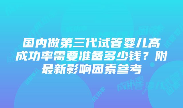 国内做第三代试管婴儿高成功率需要准备多少钱？附最新影响因素参考