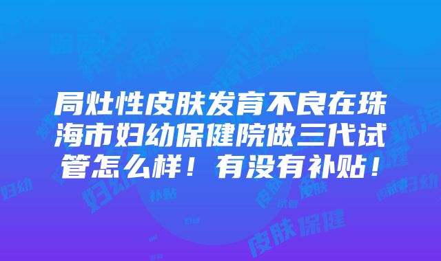 局灶性皮肤发育不良在珠海市妇幼保健院做三代试管怎么样！有没有补贴！