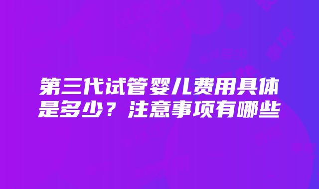 第三代试管婴儿费用具体是多少？注意事项有哪些